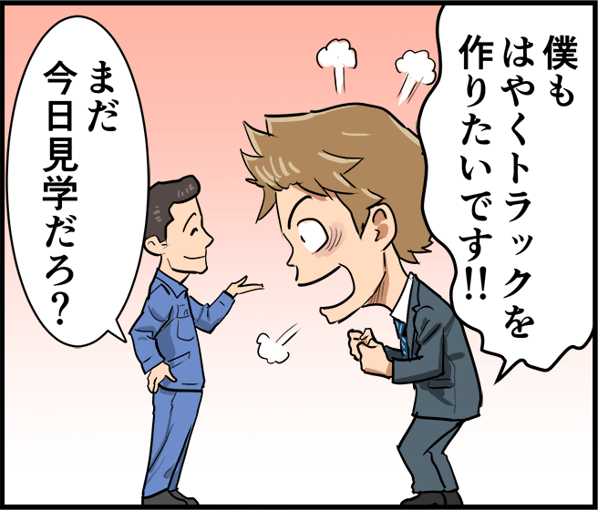 「僕もはやくトラックを作りたいです！」「まだ今日見学だろ？」